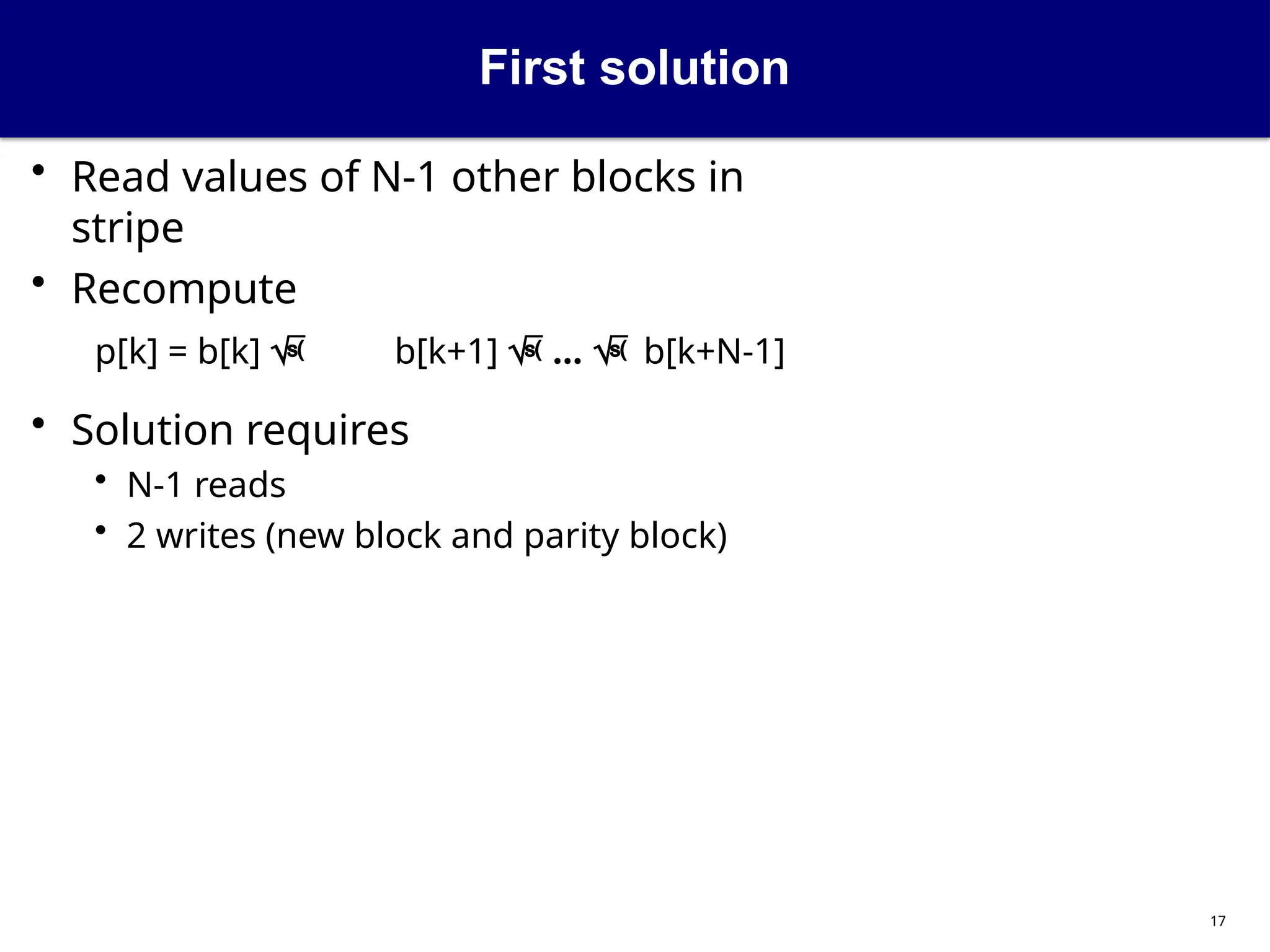 First solution
17
• Read values of N-1 other blocks in
stripe
• Recompute
p[k] = b[k]  b[k+1]  ...  b[k+N-1]
• Solution requires
• N-1 reads
• 2 writes (new block and parity block)
 