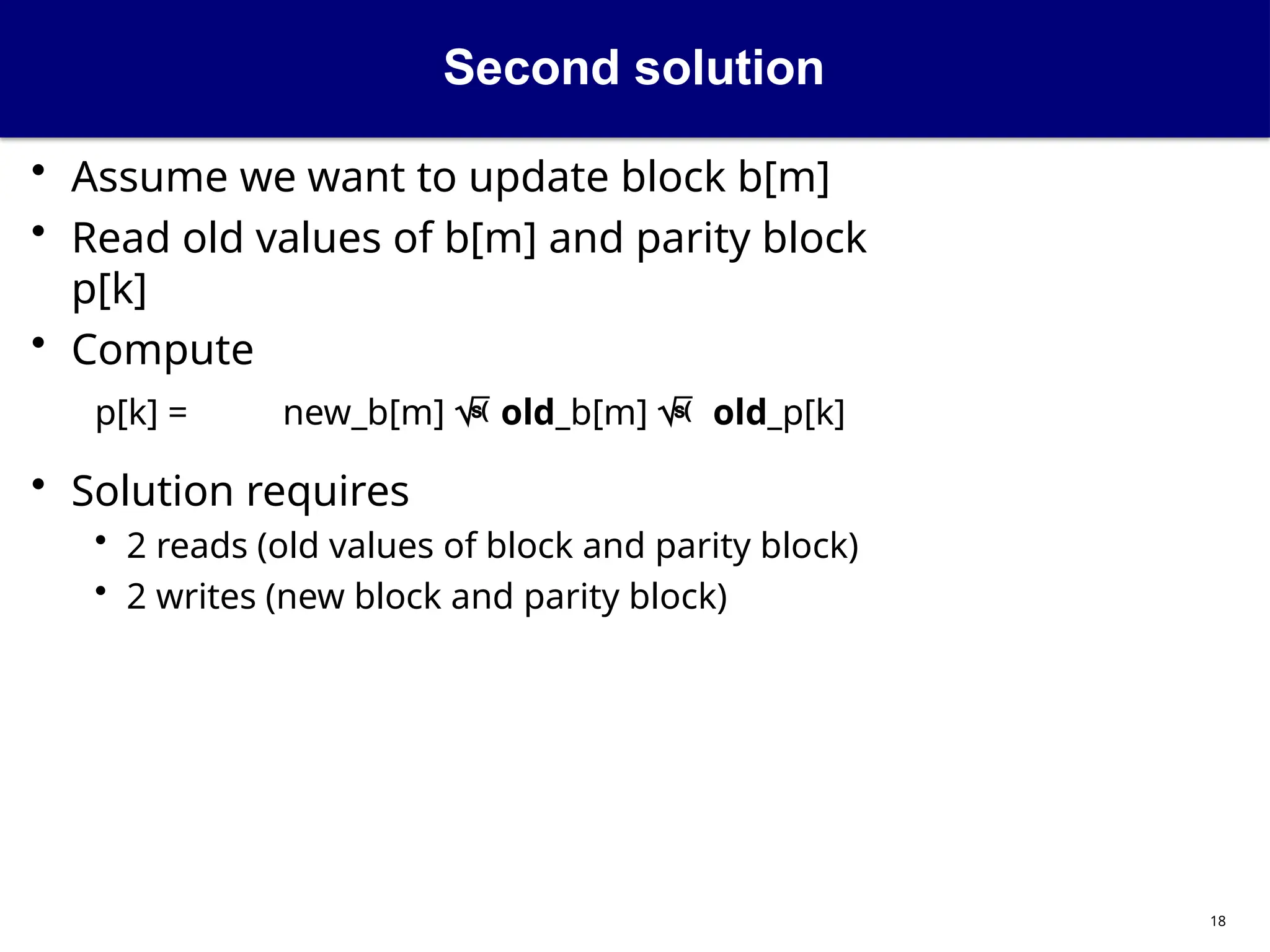 Second solution
18
• Assume we want to update block b[m]
• Read old values of b[m] and parity block
p[k]
• Compute
p[k] = new_b[m]  old_b[m]  old_p[k]
• Solution requires
• 2 reads (old values of block and parity block)
• 2 writes (new block and parity block)
 