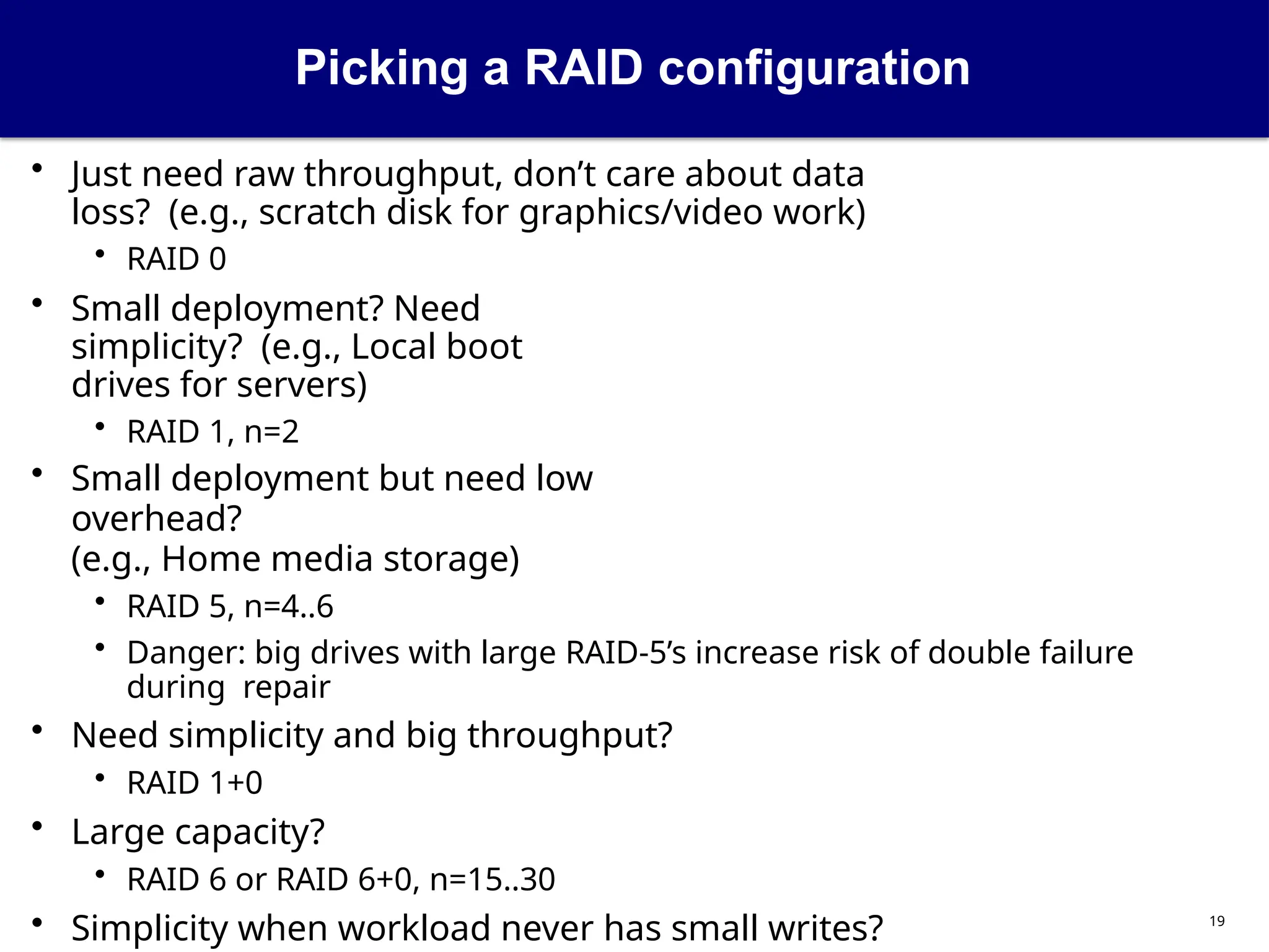 Picking a RAID configuration
19
• Just need raw throughput, don’t care about data
loss? (e.g., scratch disk for graphics/video work)
• RAID 0
• Small deployment? Need
simplicity? (e.g., Local boot
drives for servers)
• RAID 1, n=2
• Small deployment but need low
overhead?
(e.g., Home media storage)
• RAID 5, n=4..6
• Danger: big drives with large RAID-5’s increase risk of double failure
during repair
• Need simplicity and big throughput?
• RAID 1+0
• Large capacity?
• RAID 6 or RAID 6+0, n=15..30
• Simplicity when workload never has small writes?
 