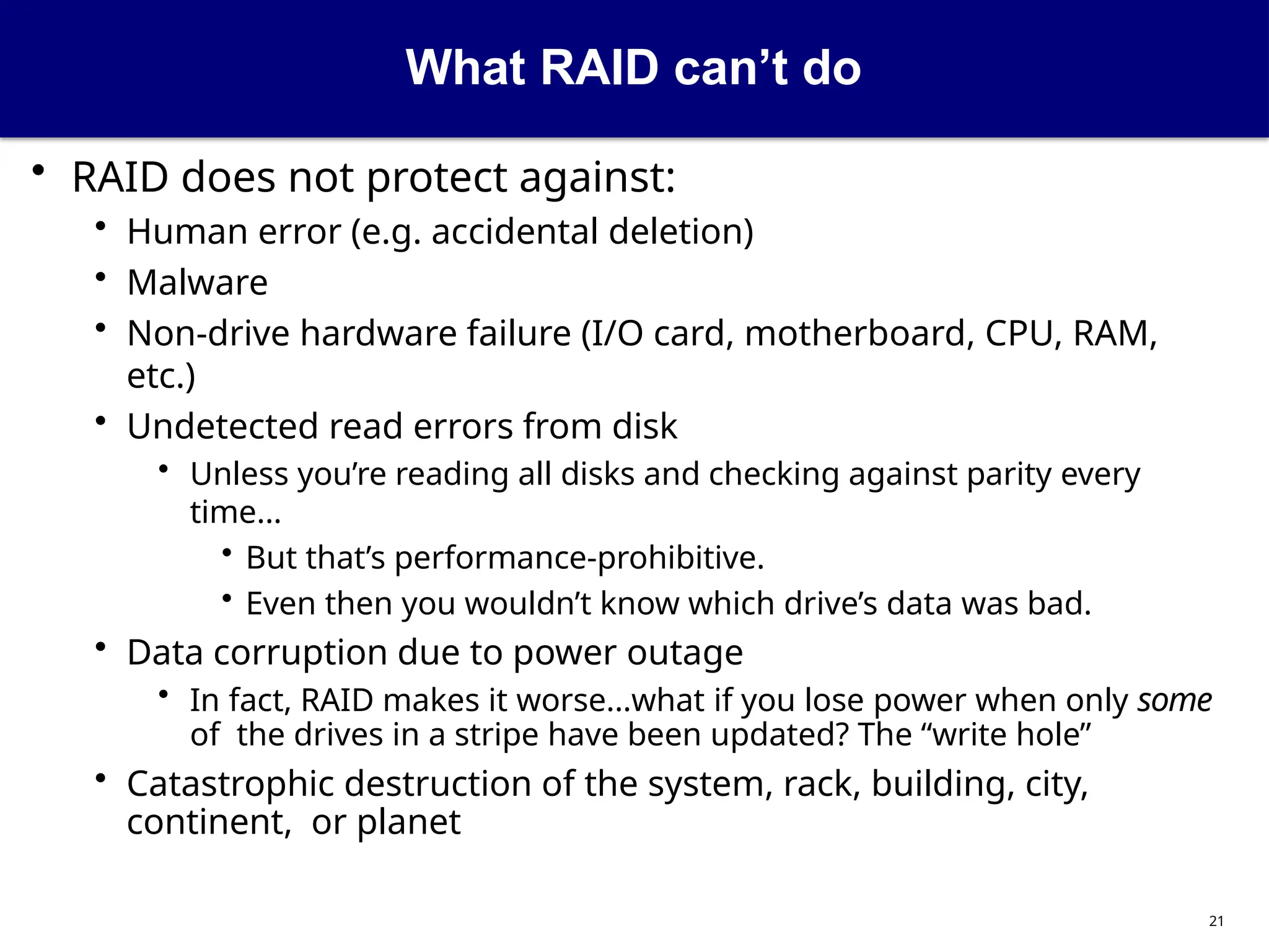What RAID can’t do
21
• RAID does not protect against:
• Human error (e.g. accidental deletion)
• Malware
• Non-drive hardware failure (I/O card, motherboard, CPU, RAM,
etc.)
• Undetected read errors from disk
• Unless you’re reading all disks and checking against parity every
time...
• But that’s performance-prohibitive.
• Even then you wouldn’t know which drive’s data was bad.
• Data corruption due to power outage
• In fact, RAID makes it worse...what if you lose power when only some
of the drives in a stripe have been updated? The “write hole”
• Catastrophic destruction of the system, rack, building, city,
continent, or planet
 