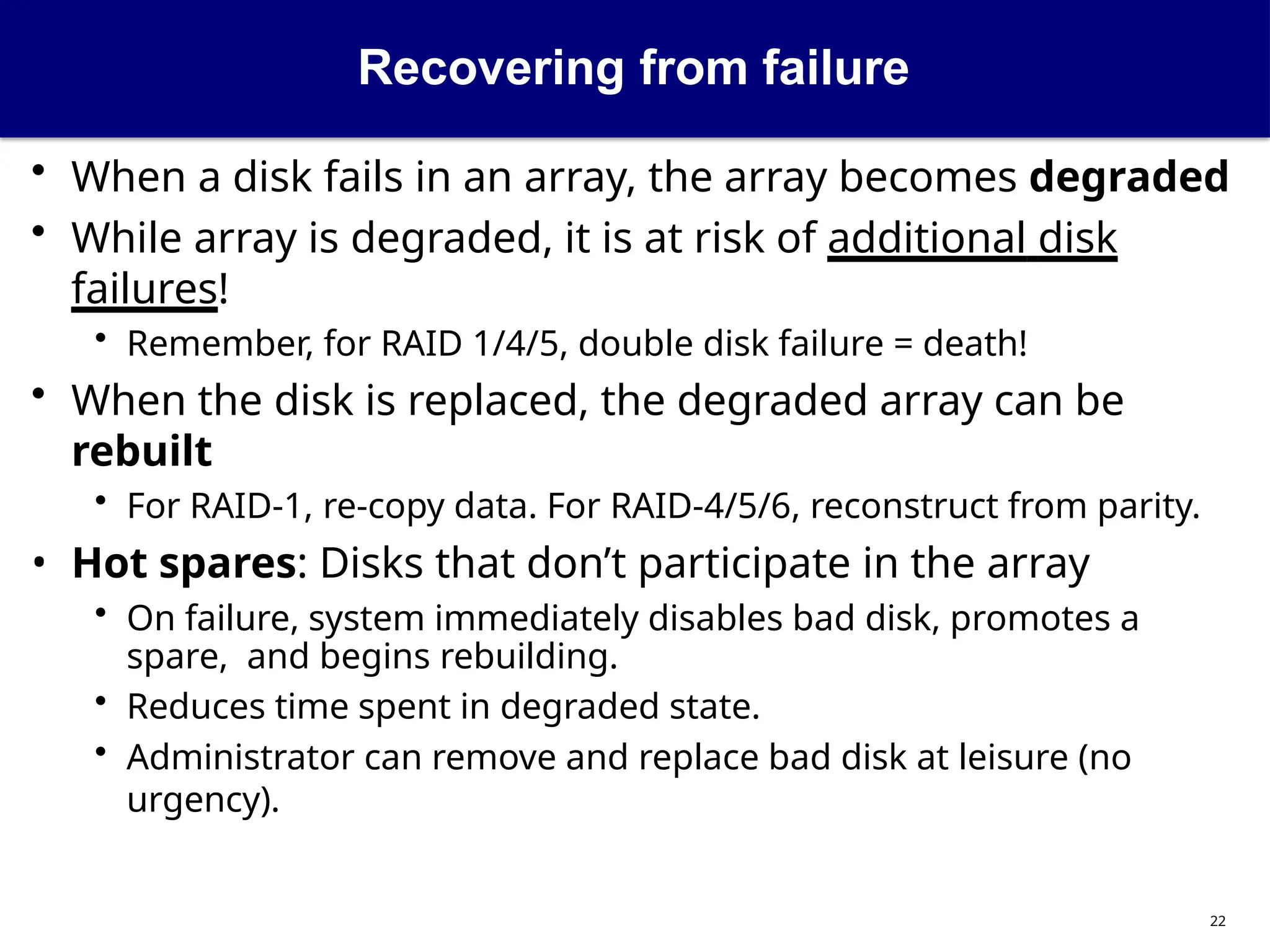 Recovering from failure
22
• When a disk fails in an array, the array becomes degraded
• While array is degraded, it is at risk of additional disk
failures!
• Remember, for RAID 1/4/5, double disk failure = death!
• When the disk is replaced, the degraded array can be
rebuilt
• For RAID-1, re-copy data. For RAID-4/5/6, reconstruct from parity.
• Hot spares: Disks that don’t participate in the array
• On failure, system immediately disables bad disk, promotes a
spare, and begins rebuilding.
• Reduces time spent in degraded state.
• Administrator can remove and replace bad disk at leisure (no
urgency).
 