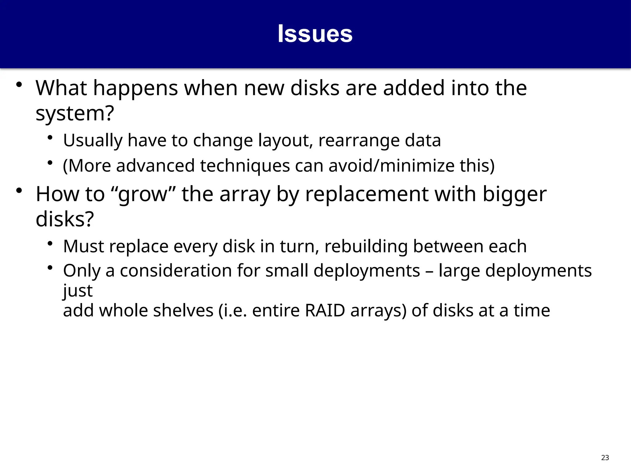 Issues
23
• What happens when new disks are added into the
system?
• Usually have to change layout, rearrange data
• (More advanced techniques can avoid/minimize this)
• How to “grow” the array by replacement with bigger
disks?
• Must replace every disk in turn, rebuilding between each
• Only a consideration for small deployments – large deployments
just
add whole shelves (i.e. entire RAID arrays) of disks at a time
 