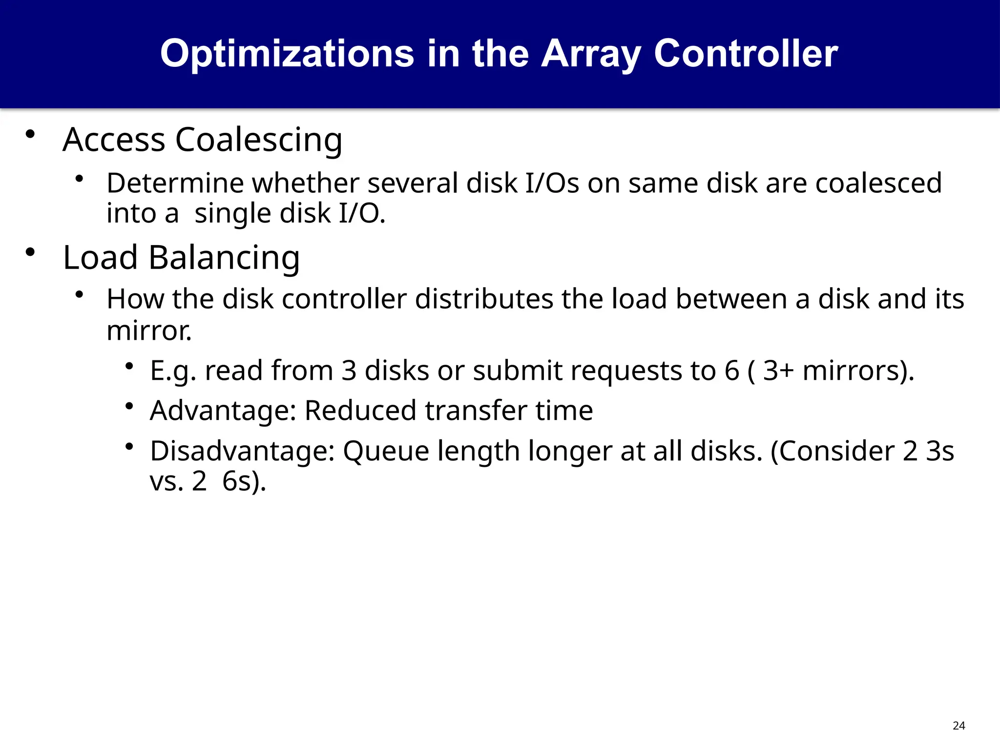 Optimizations in the Array Controller
24
• Access Coalescing
• Determine whether several disk I/Os on same disk are coalesced
into a single disk I/O.
• Load Balancing
• How the disk controller distributes the load between a disk and its
mirror.
• E.g. read from 3 disks or submit requests to 6 ( 3+ mirrors).
• Advantage: Reduced transfer time
• Disadvantage: Queue length longer at all disks. (Consider 2 3s
vs. 2 6s).
 