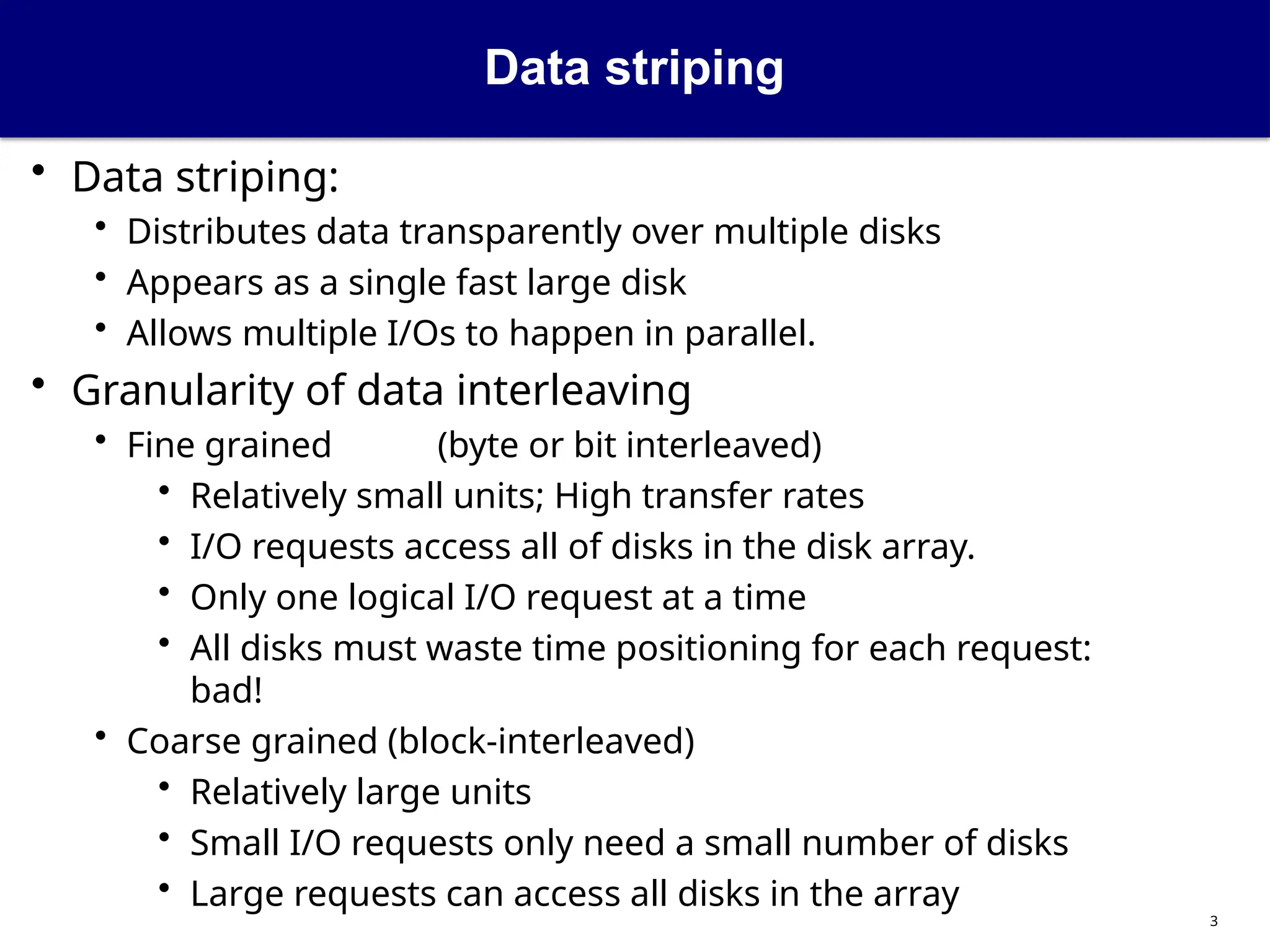 Data striping
3
• Data striping:
• Distributes data transparently over multiple disks
• Appears as a single fast large disk
• Allows multiple I/Os to happen in parallel.
• Granularity of data interleaving
• Fine grained (byte or bit interleaved)
• Relatively small units; High transfer rates
• I/O requests access all of disks in the disk array.
• Only one logical I/O request at a time
• All disks must waste time positioning for each request:
bad!
• Coarse grained (block-interleaved)
• Relatively large units
• Small I/O requests only need a small number of disks
• Large requests can access all disks in the array
 