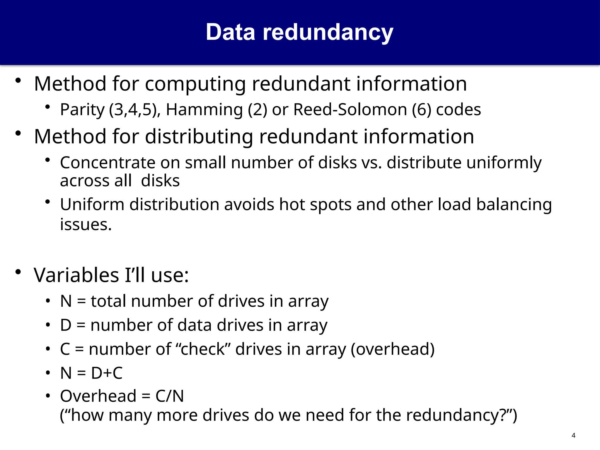 Data redundancy
4
• Method for computing redundant information
• Parity (3,4,5), Hamming (2) or Reed-Solomon (6) codes
• Method for distributing redundant information
• Concentrate on small number of disks vs. distribute uniformly
across all disks
• Uniform distribution avoids hot spots and other load balancing
issues.
• Variables I’ll use:
• N = total number of drives in array
• D = number of data drives in array
• C = number of “check” drives in array (overhead)
• N = D+C
• Overhead = C/N
(“how many more drives do we need for the redundancy?”)
 