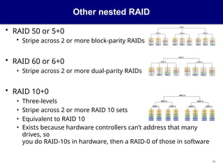 Other nested RAID
• RAID 50 or 5+0
• Stripe across 2 or more block-parity RAIDs
• RAID 60 or 6+0
• Stripe across 2 or more dual-parity RAIDs
• RAID 10+0
• Three-levels
• Stripe across 2 or more RAID 10 sets
• Equivalent to RAID 10
• Exists because hardware controllers can’t address that many
drives, so
you do RAID-10s in hardware, then a RAID-0 of those in software
15
 