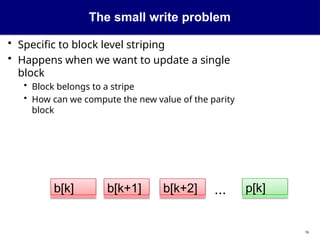 The small write problem
• Specific to block level striping
• Happens when we want to update a single
block
• Block belongs to a stripe
• How can we compute the new value of the parity
block
...
b[k+1] p[k]
b[k+2]
b[k]
16
 