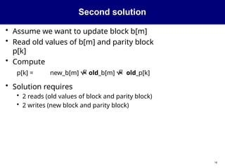 Second solution
18
• Assume we want to update block b[m]
• Read old values of b[m] and parity block
p[k]
• Compute
p[k] = new_b[m]  old_b[m]  old_p[k]
• Solution requires
• 2 reads (old values of block and parity block)
• 2 writes (new block and parity block)
 