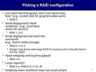 Picking a RAID configuration
19
• Just need raw throughput, don’t care about data
loss? (e.g., scratch disk for graphics/video work)
• RAID 0
• Small deployment? Need
simplicity? (e.g., Local boot
drives for servers)
• RAID 1, n=2
• Small deployment but need low
overhead?
(e.g., Home media storage)
• RAID 5, n=4..6
• Danger: big drives with large RAID-5’s increase risk of double failure
during repair
• Need simplicity and big throughput?
• RAID 1+0
• Large capacity?
• RAID 6 or RAID 6+0, n=15..30
• Simplicity when workload never has small writes?
 