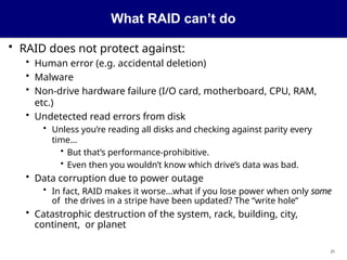 What RAID can’t do
21
• RAID does not protect against:
• Human error (e.g. accidental deletion)
• Malware
• Non-drive hardware failure (I/O card, motherboard, CPU, RAM,
etc.)
• Undetected read errors from disk
• Unless you’re reading all disks and checking against parity every
time...
• But that’s performance-prohibitive.
• Even then you wouldn’t know which drive’s data was bad.
• Data corruption due to power outage
• In fact, RAID makes it worse...what if you lose power when only some
of the drives in a stripe have been updated? The “write hole”
• Catastrophic destruction of the system, rack, building, city,
continent, or planet
 