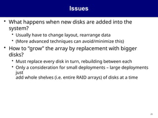 Issues
23
• What happens when new disks are added into the
system?
• Usually have to change layout, rearrange data
• (More advanced techniques can avoid/minimize this)
• How to “grow” the array by replacement with bigger
disks?
• Must replace every disk in turn, rebuilding between each
• Only a consideration for small deployments – large deployments
just
add whole shelves (i.e. entire RAID arrays) of disks at a time
 