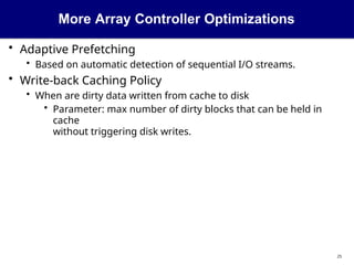 More Array Controller Optimizations
25
• Adaptive Prefetching
• Based on automatic detection of sequential I/O streams.
• Write-back Caching Policy
• When are dirty data written from cache to disk
• Parameter: max number of dirty blocks that can be held in
cache
without triggering disk writes.
 