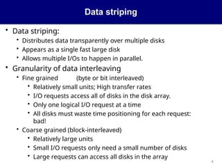 Data striping
3
• Data striping:
• Distributes data transparently over multiple disks
• Appears as a single fast large disk
• Allows multiple I/Os to happen in parallel.
• Granularity of data interleaving
• Fine grained (byte or bit interleaved)
• Relatively small units; High transfer rates
• I/O requests access all of disks in the disk array.
• Only one logical I/O request at a time
• All disks must waste time positioning for each request:
bad!
• Coarse grained (block-interleaved)
• Relatively large units
• Small I/O requests only need a small number of disks
• Large requests can access all disks in the array
 