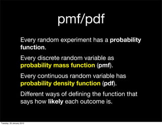 pmf/pdf
                    Every random experiment has a probability
                    function.
                    Every discrete random variable as
                    probability mass function (pmf).
                    Every continuous random variable has
                    probability density function (pdf).
                    Different ways of deﬁning the function that
                    says how likely each outcome is.


Tuesday, 26 January 2010
 