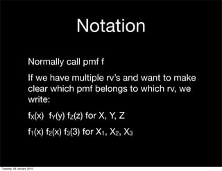 Notation
                    Normally call pmf f
                    If we have multiple rv’s and want to make
                    clear which pmf belongs to which rv, we
                    write:
                    fX(x) fY(y) fZ(z) for X, Y, Z
                    f1(x) f2(x) f3(3) for X1, X2, X3


Tuesday, 26 January 2010
 