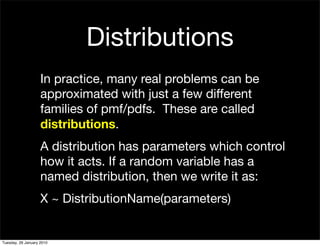 Distributions
                    In practice, many real problems can be
                    approximated with just a few different
                    families of pmf/pdfs. These are called
                    distributions.
                    A distribution has parameters which control
                    how it acts. If a random variable has a
                    named distribution, then we write it as:
                    X ~ DistributionName(parameters)


Tuesday, 26 January 2010
 
