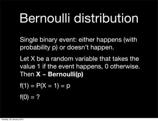 Bernoulli distribution
                    Single binary event: either happens (with
                    probability p) or doesn’t happen.
                    Let X be a random variable that takes the
                    value 1 if the event happens, 0 otherwise.
                    Then X ~ Bernoulli(p)
                    f(1) = P(X = 1) = p
                    f(0) = ?


Tuesday, 26 January 2010
 