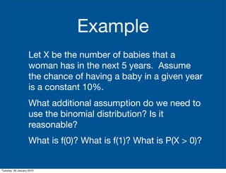 Example
                    Let X be the number of babies that a
                    woman has in the next 5 years. Assume
                    the chance of having a baby in a given year
                    is a constant 10%.
                    What additional assumption do we need to
                    use the binomial distribution? Is it
                    reasonable?
                    What is f(0)? What is f(1)? What is P(X  0)?


Tuesday, 26 January 2010
 