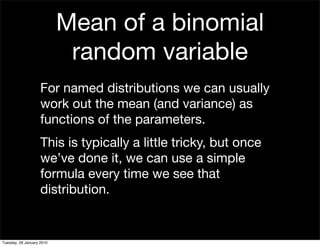 Mean of a binomial
                            random variable
                    For named distributions we can usually
                    work out the mean (and variance) as
                    functions of the parameters.
                    This is typically a little tricky, but once
                    we’ve done it, we can use a simple
                    formula every time we see that
                    distribution.


Tuesday, 26 January 2010
 