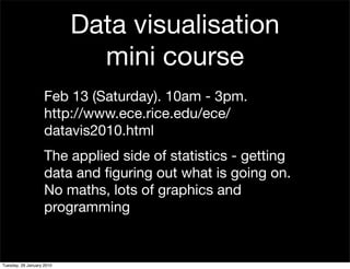 Data visualisation
                             mini course
                    Feb 13 (Saturday). 10am - 3pm.
                    http://www.ece.rice.edu/ece/
                    datavis2010.html
                    The applied side of statistics - getting
                    data and ﬁguring out what is going on.
                    No maths, lots of graphics and
                    programming


Tuesday, 26 January 2010
 