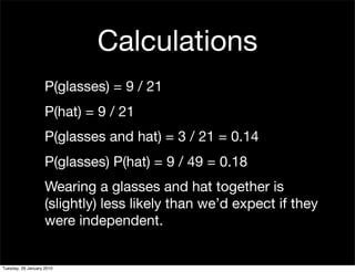 Calculations
                    P(glasses) = 9 / 21
                    P(hat) = 9 / 21
                    P(glasses and hat) = 3 / 21 = 0.14
                    P(glasses) P(hat) = 9 / 49 = 0.18
                    Wearing a glasses and hat together is
                    (slightly) less likely than we’d expect if they
                    were independent.


Tuesday, 26 January 2010
 