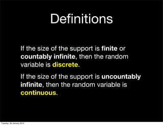 Deﬁnitions

                    If the size of the support is ﬁnite or
                    countably inﬁnite, then the random
                    variable is discrete.
                    If the size of the support is uncountably
                    inﬁnite, then the random variable is
                    continuous.



Tuesday, 26 January 2010
 