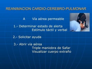 REANIMACION CARDIO-CEREBRO-PULMONAR A Vía aérea permeable 1.- Determinar estado de alerta Estímulo táctil y verbal 2.- Solicitar ayuda 3.- Abrir vía aérea Triple maniobra de Safar Visualizar cuerpo extraño 