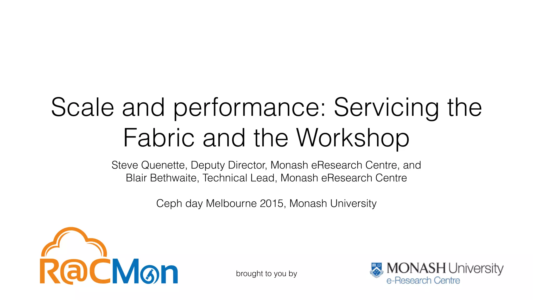 Scale and performance: Servicing the
Fabric and the Workshop
Steve Quenette, Deputy Director, Monash eResearch Centre, and
Blair Bethwaite, Technical Lead, Monash eResearch Centre
Ceph day Melbourne 2015, Monash University
brought to you by
 