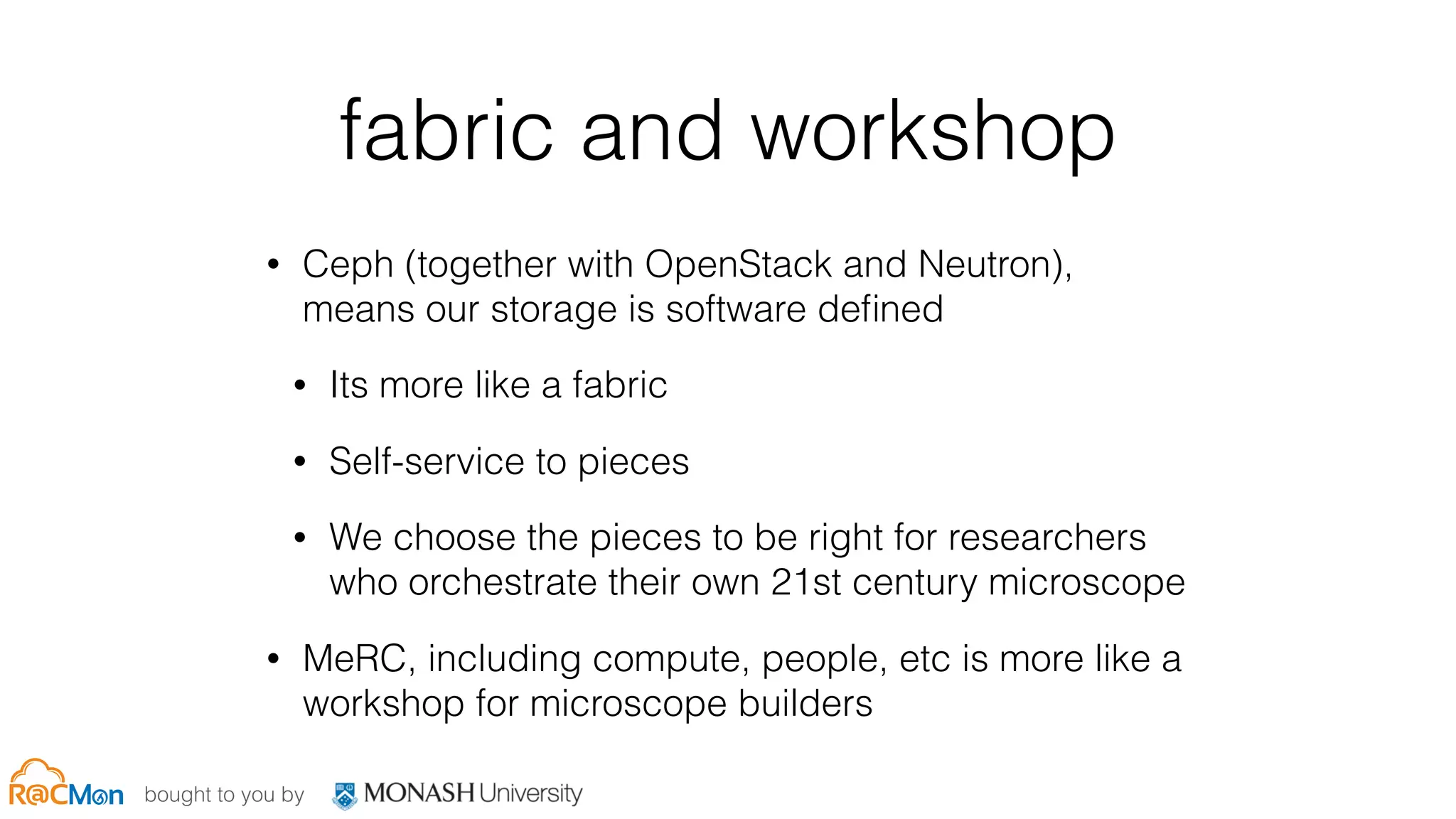 bought to you by
fabric and workshop
• Ceph (together with OpenStack and Neutron),
means our storage is software deﬁned
• Its more like a fabric
• Self-service to pieces
• We choose the pieces to be right for researchers
who orchestrate their own 21st century microscope
• MeRC, including compute, people, etc is more like a
workshop for microscope builders
 
