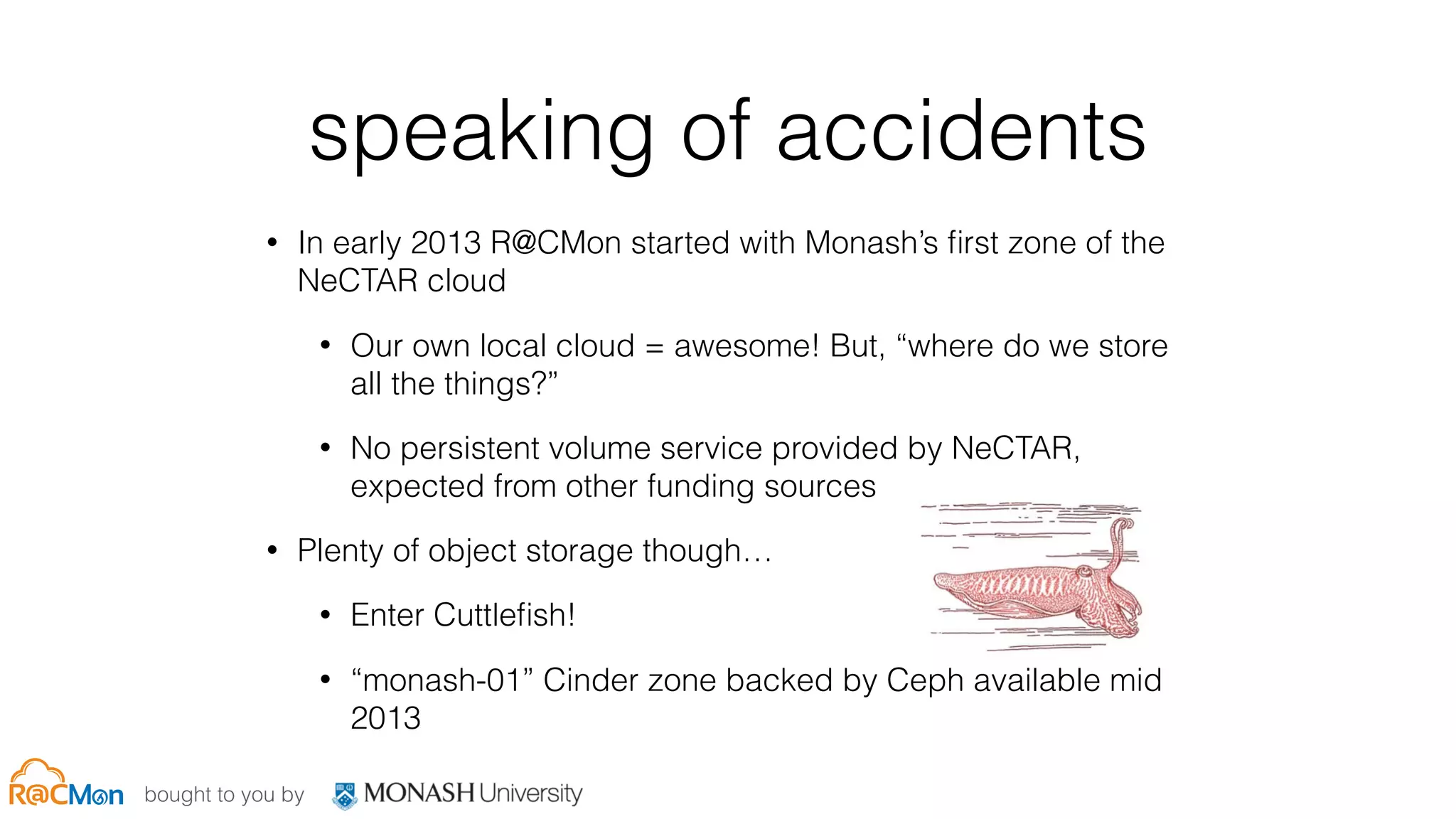 bought to you by
speaking of accidents
• In early 2013 R@CMon started with Monash’s ﬁrst zone of the
NeCTAR cloud
• Our own local cloud = awesome! But, “where do we store
all the things?”
• No persistent volume service provided by NeCTAR,
expected from other funding sources
• Plenty of object storage though…
• Enter Cuttleﬁsh!
• “monash-01” Cinder zone backed by Ceph available mid
2013
 