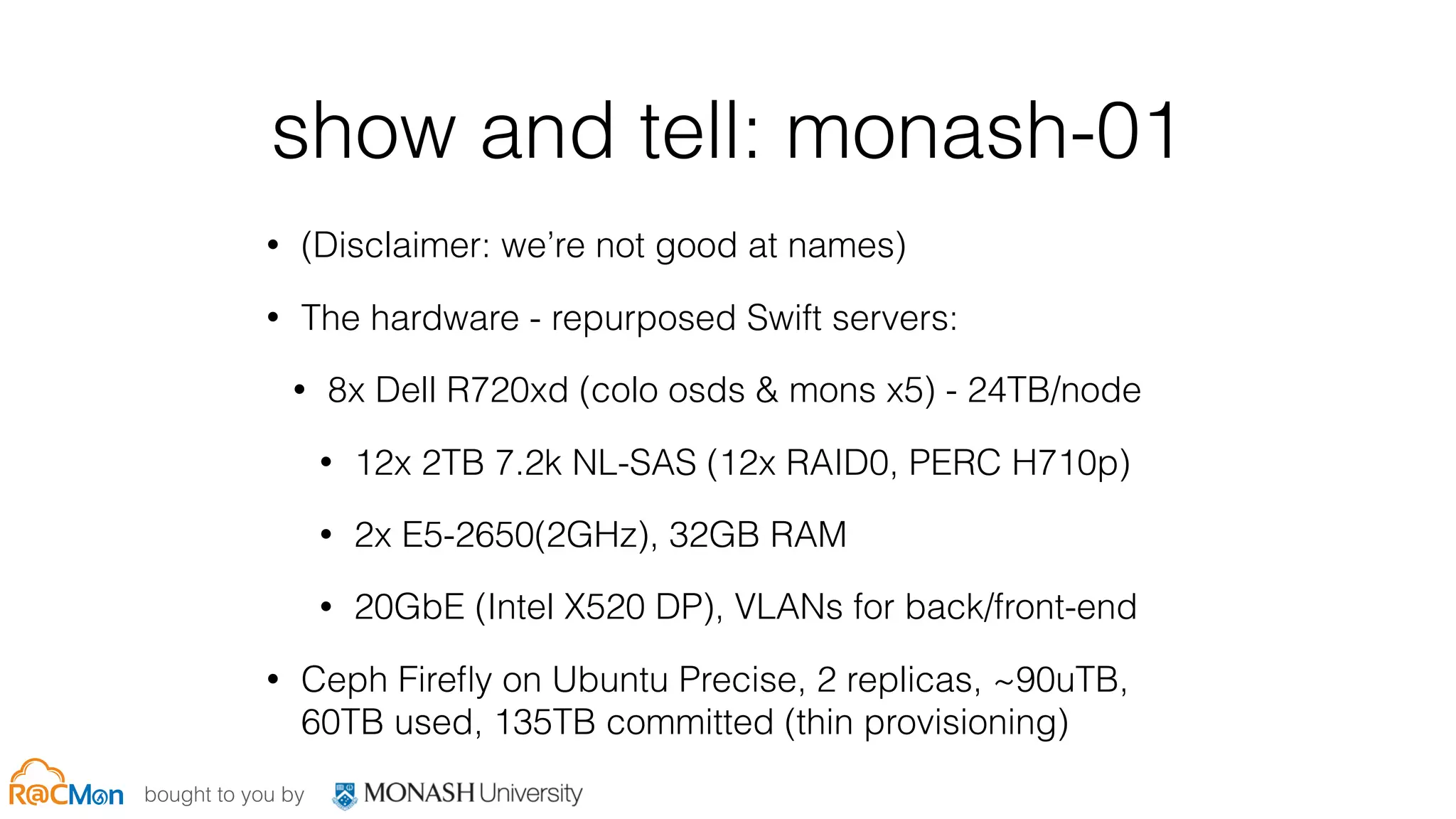 bought to you by
show and tell: monash-01
• (Disclaimer: we’re not good at names)
• The hardware - repurposed Swift servers:
• 8x Dell R720xd (colo osds & mons x5) - 24TB/node
• 12x 2TB 7.2k NL-SAS (12x RAID0, PERC H710p)
• 2x E5-2650(2GHz), 32GB RAM
• 20GbE (Intel X520 DP), VLANs for back/front-end
• Ceph Fireﬂy on Ubuntu Precise, 2 replicas, ~90uTB,
60TB used, 135TB committed (thin provisioning)
 