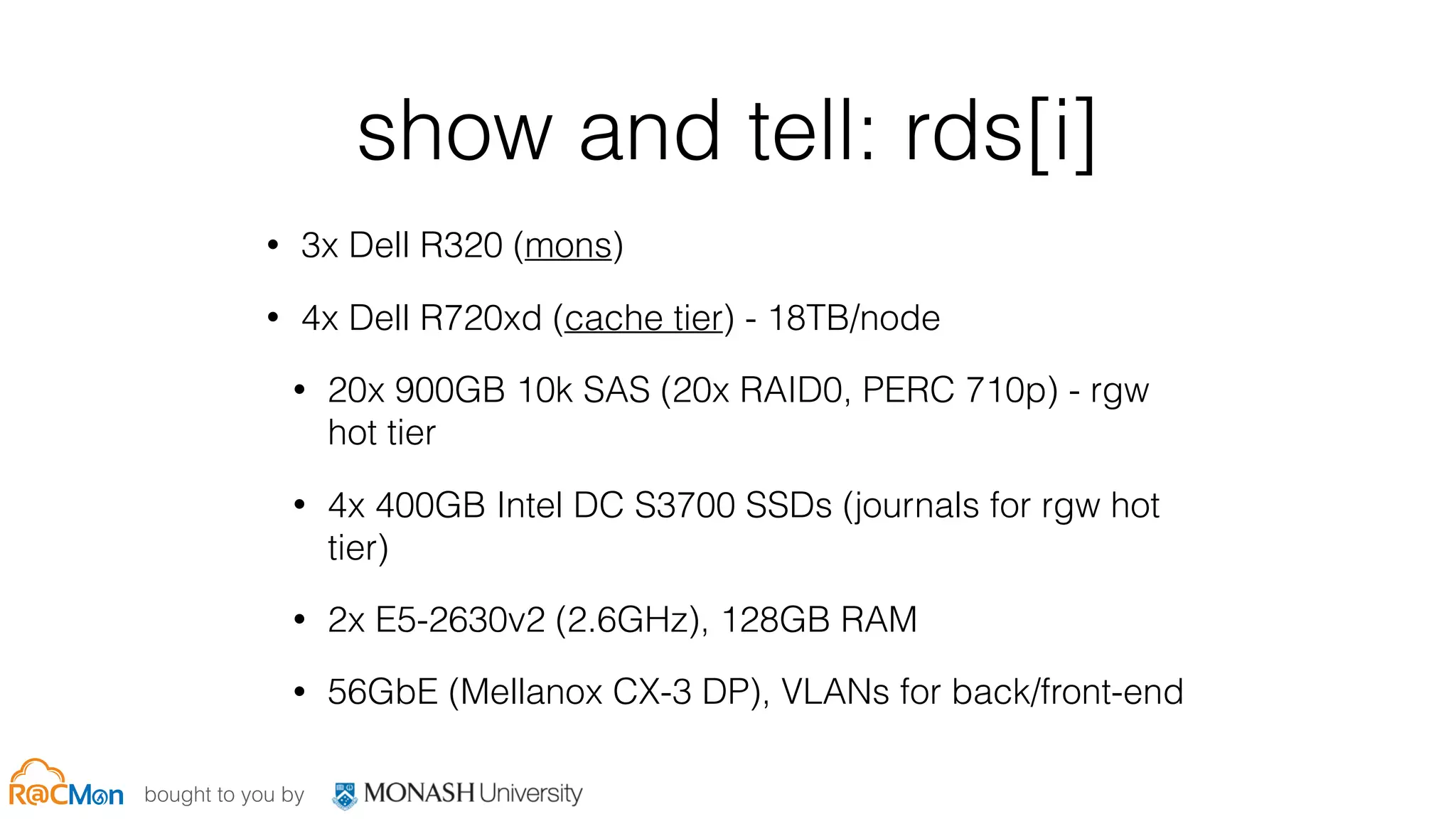 bought to you by
show and tell: rds[i]
• 3x Dell R320 (mons)
• 4x Dell R720xd (cache tier) - 18TB/node
• 20x 900GB 10k SAS (20x RAID0, PERC 710p) - rgw
hot tier
• 4x 400GB Intel DC S3700 SSDs (journals for rgw hot
tier)
• 2x E5-2630v2 (2.6GHz), 128GB RAM
• 56GbE (Mellanox CX-3 DP), VLANs for back/front-end
 