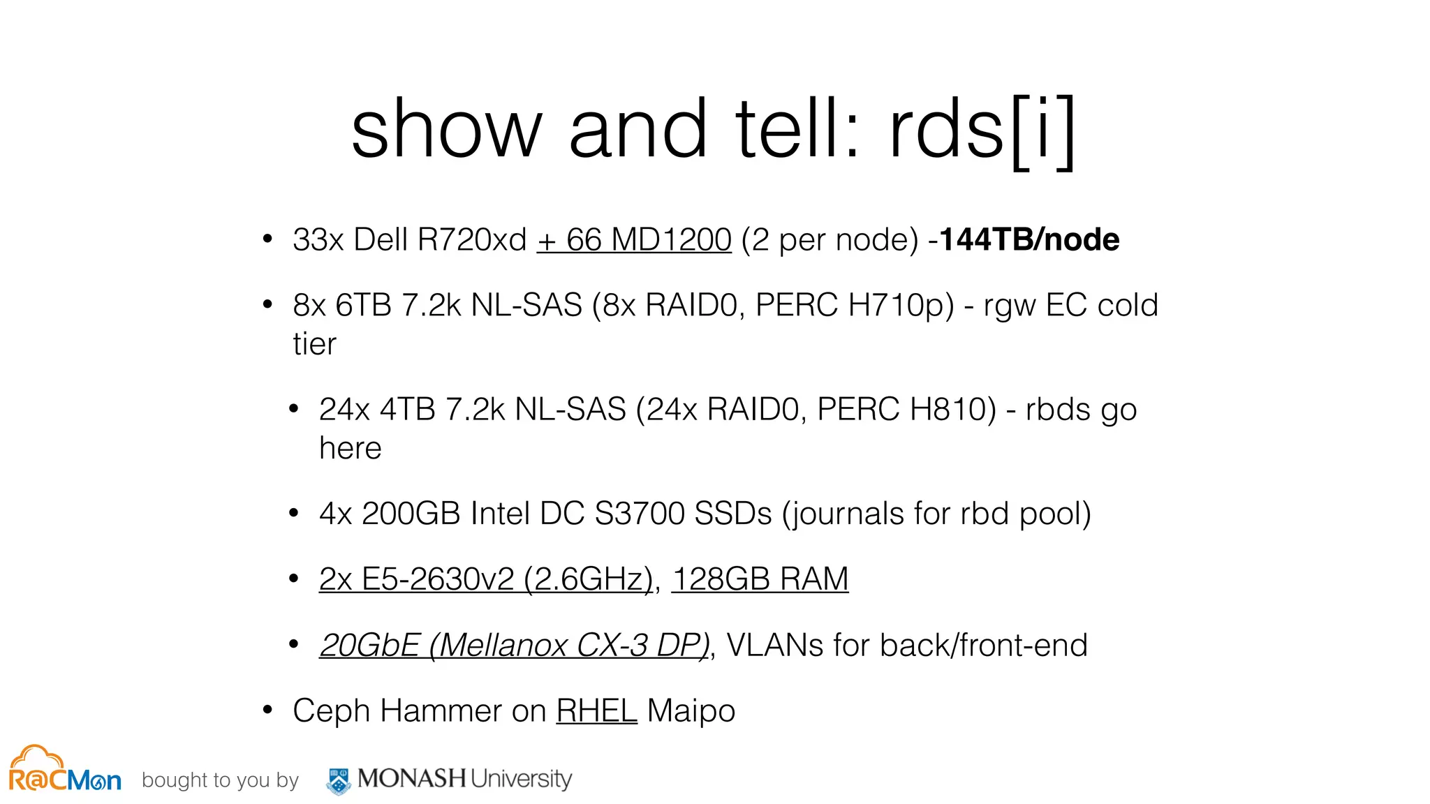 bought to you by
show and tell: rds[i]
• 33x Dell R720xd + 66 MD1200 (2 per node) -144TB/node
• 8x 6TB 7.2k NL-SAS (8x RAID0, PERC H710p) - rgw EC cold
tier
• 24x 4TB 7.2k NL-SAS (24x RAID0, PERC H810) - rbds go
here
• 4x 200GB Intel DC S3700 SSDs (journals for rbd pool)
• 2x E5-2630v2 (2.6GHz), 128GB RAM
• 20GbE (Mellanox CX-3 DP), VLANs for back/front-end
• Ceph Hammer on RHEL Maipo
 