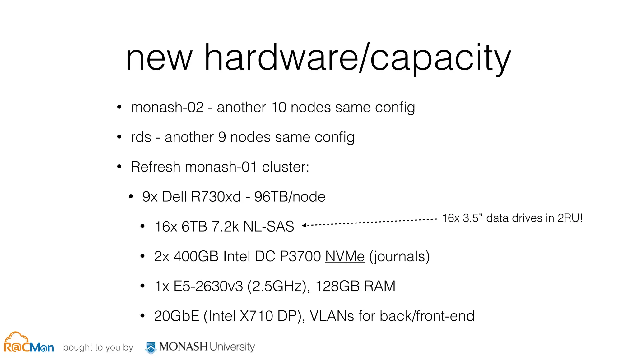 bought to you by
new hardware/capacity
• monash-02 - another 10 nodes same conﬁg
• rds - another 9 nodes same conﬁg
• Refresh monash-01 cluster:
• 9x Dell R730xd - 96TB/node
• 16x 6TB 7.2k NL-SAS
• 2x 400GB Intel DC P3700 NVMe (journals)
• 1x E5-2630v3 (2.5GHz), 128GB RAM
• 20GbE (Intel X710 DP), VLANs for back/front-end
16x 3.5” data drives in 2RU!
 