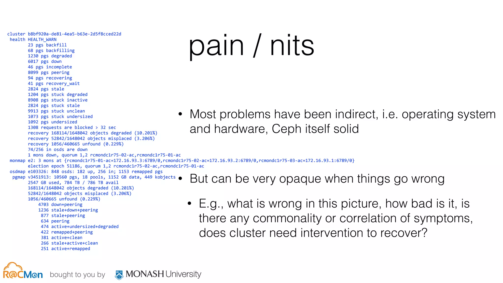 bought to you by
pain / nits
• Most problems have been indirect, i.e. operating system
and hardware, Ceph itself solid
• But can be very opaque when things go wrong
• E.g., what is wrong in this picture, how bad is it, is
there any commonality or correlation of symptoms,
does cluster need intervention to recover?
	
  	
  	
  cluster	
  b8bf920a-­‐de81-­‐4ea5-­‐b63e-­‐2d5f8cced22d	
  
	
  	
  	
  	
  health	
  HEALTH_WARN	
  
	
  	
  	
  	
  	
  	
  	
  	
  	
  	
  	
  23	
  pgs	
  backfill	
  
	
  	
  	
  	
  	
  	
  	
  	
  	
  	
  	
  68	
  pgs	
  backfilling	
  
	
  	
  	
  	
  	
  	
  	
  	
  	
  	
  	
  1230	
  pgs	
  degraded	
  
	
  	
  	
  	
  	
  	
  	
  	
  	
  	
  	
  6017	
  pgs	
  down	
  
	
  	
  	
  	
  	
  	
  	
  	
  	
  	
  	
  46	
  pgs	
  incomplete	
  
	
  	
  	
  	
  	
  	
  	
  	
  	
  	
  	
  8099	
  pgs	
  peering	
  
	
  	
  	
  	
  	
  	
  	
  	
  	
  	
  	
  94	
  pgs	
  recovering	
  
	
  	
  	
  	
  	
  	
  	
  	
  	
  	
  	
  41	
  pgs	
  recovery_wait	
  
	
  	
  	
  	
  	
  	
  	
  	
  	
  	
  	
  2824	
  pgs	
  stale	
  
	
  	
  	
  	
  	
  	
  	
  	
  	
  	
  	
  1204	
  pgs	
  stuck	
  degraded	
  
	
  	
  	
  	
  	
  	
  	
  	
  	
  	
  	
  8908	
  pgs	
  stuck	
  inactive	
  
	
  	
  	
  	
  	
  	
  	
  	
  	
  	
  	
  2824	
  pgs	
  stuck	
  stale	
  
	
  	
  	
  	
  	
  	
  	
  	
  	
  	
  	
  9913	
  pgs	
  stuck	
  unclean	
  
	
  	
  	
  	
  	
  	
  	
  	
  	
  	
  	
  1073	
  pgs	
  stuck	
  undersized	
  
	
  	
  	
  	
  	
  	
  	
  	
  	
  	
  	
  1092	
  pgs	
  undersized	
  
	
  	
  	
  	
  	
  	
  	
  	
  	
  	
  	
  1308	
  requests	
  are	
  blocked	
  >	
  32	
  sec	
  
	
  	
  	
  	
  	
  	
  	
  	
  	
  	
  	
  recovery	
  168114/1648042	
  objects	
  degraded	
  (10.201%)	
  
	
  	
  	
  	
  	
  	
  	
  	
  	
  	
  	
  recovery	
  52842/1648042	
  objects	
  misplaced	
  (3.206%)	
  
	
  	
  	
  	
  	
  	
  	
  	
  	
  	
  	
  recovery	
  1056/460665	
  unfound	
  (0.229%)	
  
	
  	
  	
  	
  	
  	
  	
  	
  	
  	
  	
  74/256	
  in	
  osds	
  are	
  down	
  
	
  	
  	
  	
  	
  	
  	
  	
  	
  	
  	
  1	
  mons	
  down,	
  quorum	
  1,2	
  rcmondc1r75-­‐02-­‐ac,rcmondc1r75-­‐01-­‐ac	
  
	
  	
  	
  	
  monmap	
  e2:	
  3	
  mons	
  at	
  {rcmondc1r75-­‐01-­‐ac=172.16.93.3:6789/0,rcmondc1r75-­‐02-­‐ac=172.16.93.2:6789/0,rcmondc1r75-­‐03-­‐ac=172.16.93.1:6789/0}	
  
	
  	
  	
  	
  	
  	
  	
  	
  	
  	
  	
  election	
  epoch	
  51186,	
  quorum	
  1,2	
  rcmondc1r75-­‐02-­‐ac,rcmondc1r75-­‐01-­‐ac	
  
	
  	
  	
  	
  osdmap	
  e103326:	
  848	
  osds:	
  182	
  up,	
  256	
  in;	
  1153	
  remapped	
  pgs	
  
	
  	
  	
  	
  	
  pgmap	
  v3451913:	
  10560	
  pgs,	
  18	
  pools,	
  1152	
  GB	
  data,	
  449	
  kobjects	
  
	
  	
  	
  	
  	
  	
  	
  	
  	
  	
  	
  2547	
  GB	
  used,	
  784	
  TB	
  /	
  786	
  TB	
  avail	
  
	
  	
  	
  	
  	
  	
  	
  	
  	
  	
  	
  168114/1648042	
  objects	
  degraded	
  (10.201%)	
  
	
  	
  	
  	
  	
  	
  	
  	
  	
  	
  	
  52842/1648042	
  objects	
  misplaced	
  (3.206%)	
  
	
  	
  	
  	
  	
  	
  	
  	
  	
  	
  	
  1056/460665	
  unfound	
  (0.229%)	
  
	
  	
  	
  	
  	
  	
  	
  	
  	
  	
  	
  	
  	
  	
  	
  4703	
  down+peering	
  
	
  	
  	
  	
  	
  	
  	
  	
  	
  	
  	
  	
  	
  	
  	
  1236	
  stale+down+peering	
  
	
  	
  	
  	
  	
  	
  	
  	
  	
  	
  	
  	
  	
  	
  	
  	
  877	
  stale+peering	
  
	
  	
  	
  	
  	
  	
  	
  	
  	
  	
  	
  	
  	
  	
  	
  	
  634	
  peering	
  
	
  	
  	
  	
  	
  	
  	
  	
  	
  	
  	
  	
  	
  	
  	
  	
  474	
  active+undersized+degraded	
  
	
  	
  	
  	
  	
  	
  	
  	
  	
  	
  	
  	
  	
  	
  	
  	
  422	
  remapped+peering	
  
	
  	
  	
  	
  	
  	
  	
  	
  	
  	
  	
  	
  	
  	
  	
  	
  381	
  active+clean	
  
	
  	
  	
  	
  	
  	
  	
  	
  	
  	
  	
  	
  	
  	
  	
  	
  266	
  stale+active+clean	
  
	
  	
  	
  	
  	
  	
  	
  	
  	
  	
  	
  	
  	
  	
  	
  	
  251	
  active+remapped
 