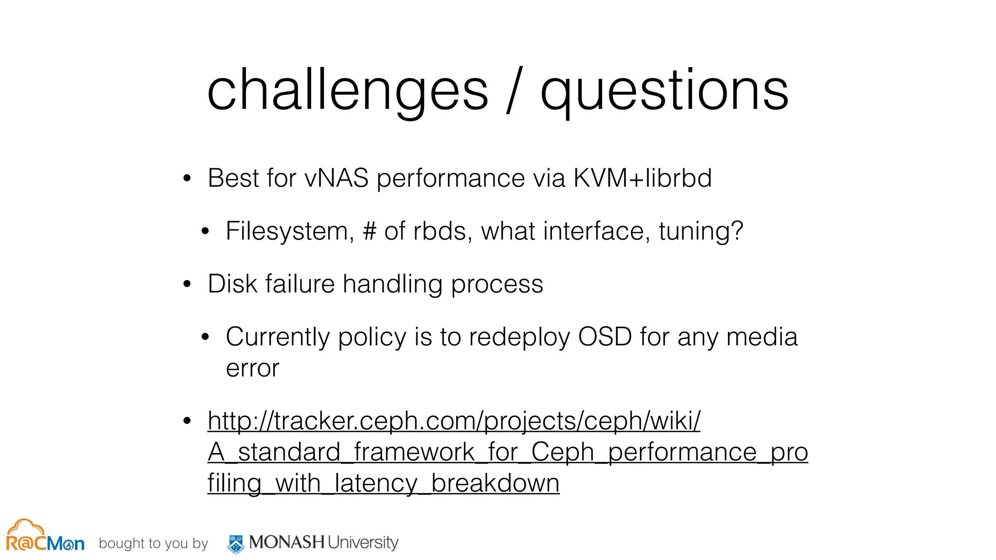 bought to you by
challenges / questions
• Best for vNAS performance via KVM+librbd
• Filesystem, # of rbds, what interface, tuning?
• Disk failure handling process
• Currently policy is to redeploy OSD for any media
error
• http://tracker.ceph.com/projects/ceph/wiki/
A_standard_framework_for_Ceph_performance_pro
ﬁling_with_latency_breakdown
 
