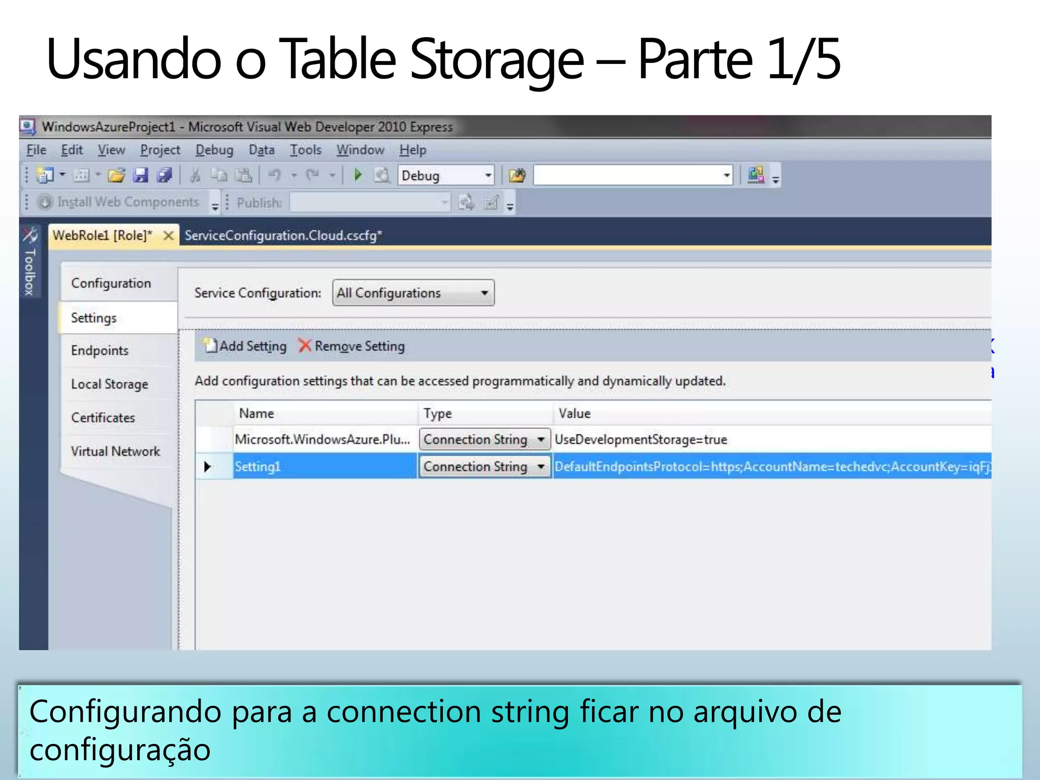 <ConfigurationSettings>

     <Setting
       name="Microsoft.WindowsAzure.Plugins.Diagnostics.ConnectionString"
       value="UseDevelopmentStorage=true" />

     <Setting name="Conta1"
       value="DefaultEndpointsProtocol=https;AccountName=techedvc;AccountK
       ey=iqFj1tz09TWhIqfBls++q/cSUNTsklL0Yeh525LQQb8Cy4IvvIpdsfg+/DMcm+/a
       3NHOkA1hS0InGy2A7iug==" />

</ConfigurationSettings>
 