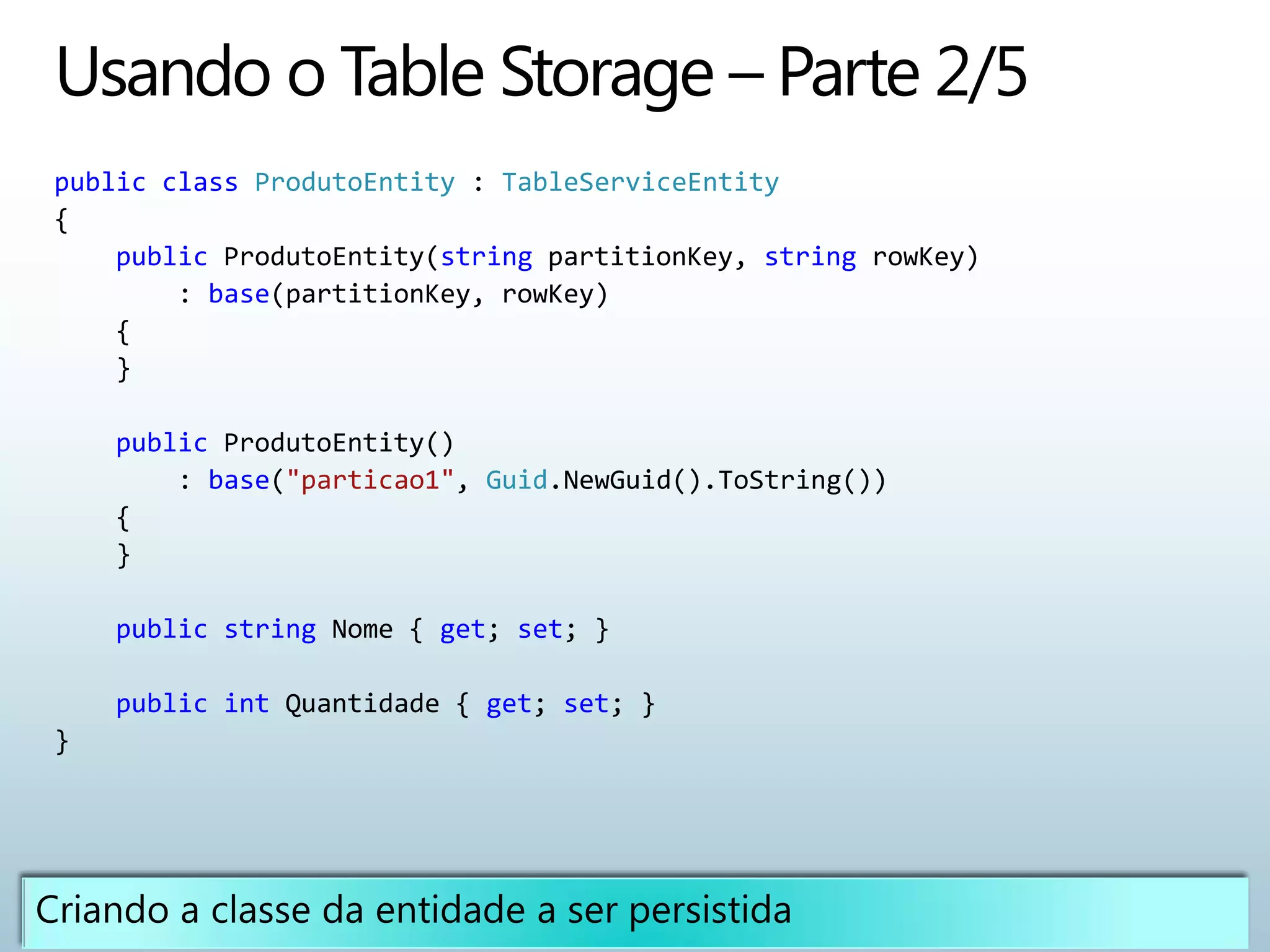 public class ProdutoEntity : TableServiceEntity
{
    public ProdutoEntity(string partitionKey, string rowKey)
        : base(partitionKey, rowKey)
    {
    }

    public ProdutoEntity()
        : base("particao1", Guid.NewGuid().ToString())
    {
    }

    public string Nome { get; set; }

    public int Quantidade { get; set; }
}
 