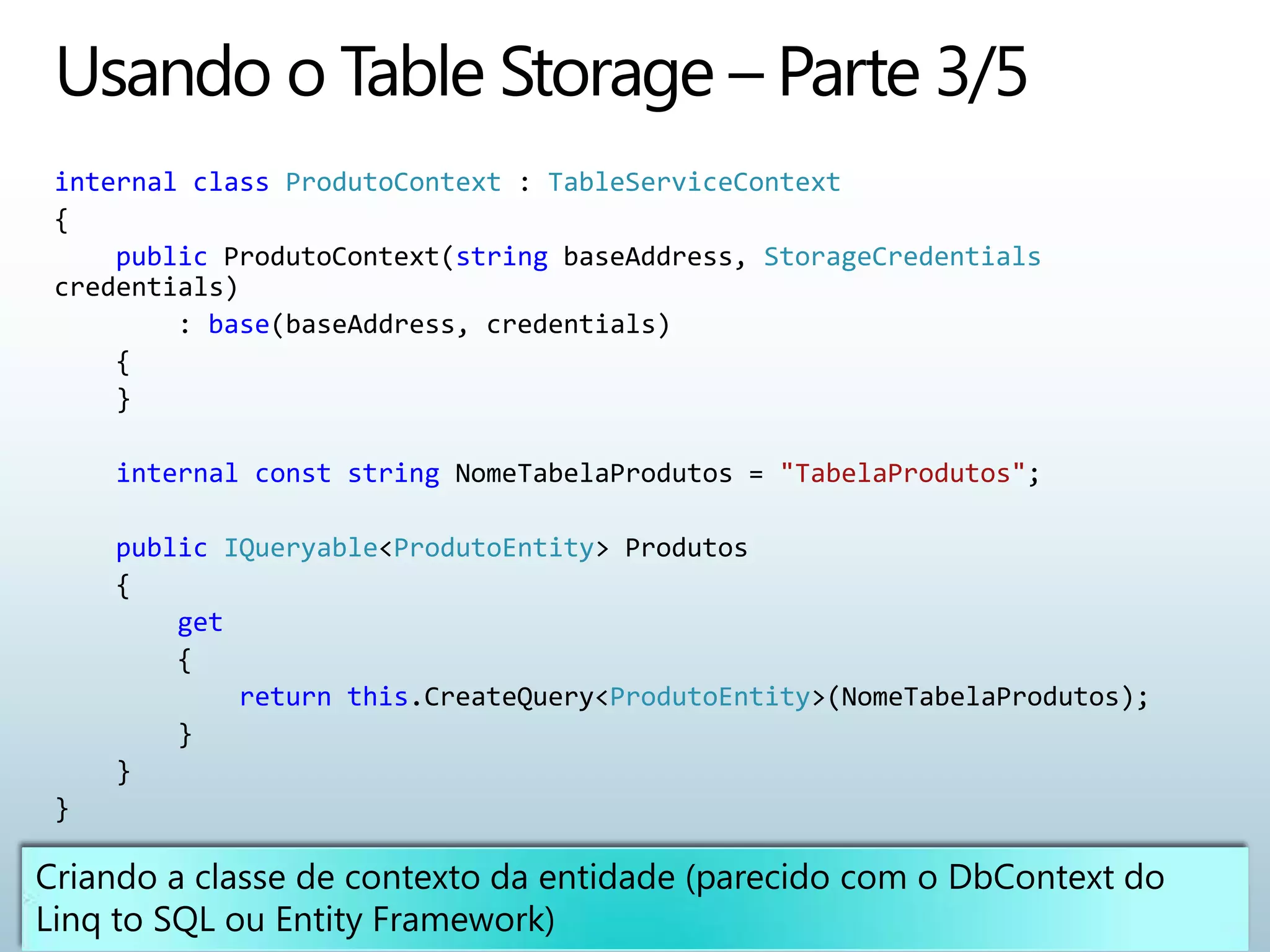 internal class ProdutoContext : TableServiceContext
{
    public ProdutoContext(string baseAddress, StorageCredentials
credentials)
        : base(baseAddress, credentials)
    {
    }

    internal const string NomeTabelaProdutos = "TabelaProdutos";

    public IQueryable<ProdutoEntity> Produtos
    {
        get
        {
            return this.CreateQuery<ProdutoEntity>(NomeTabelaProdutos);
        }
    }
}
 
