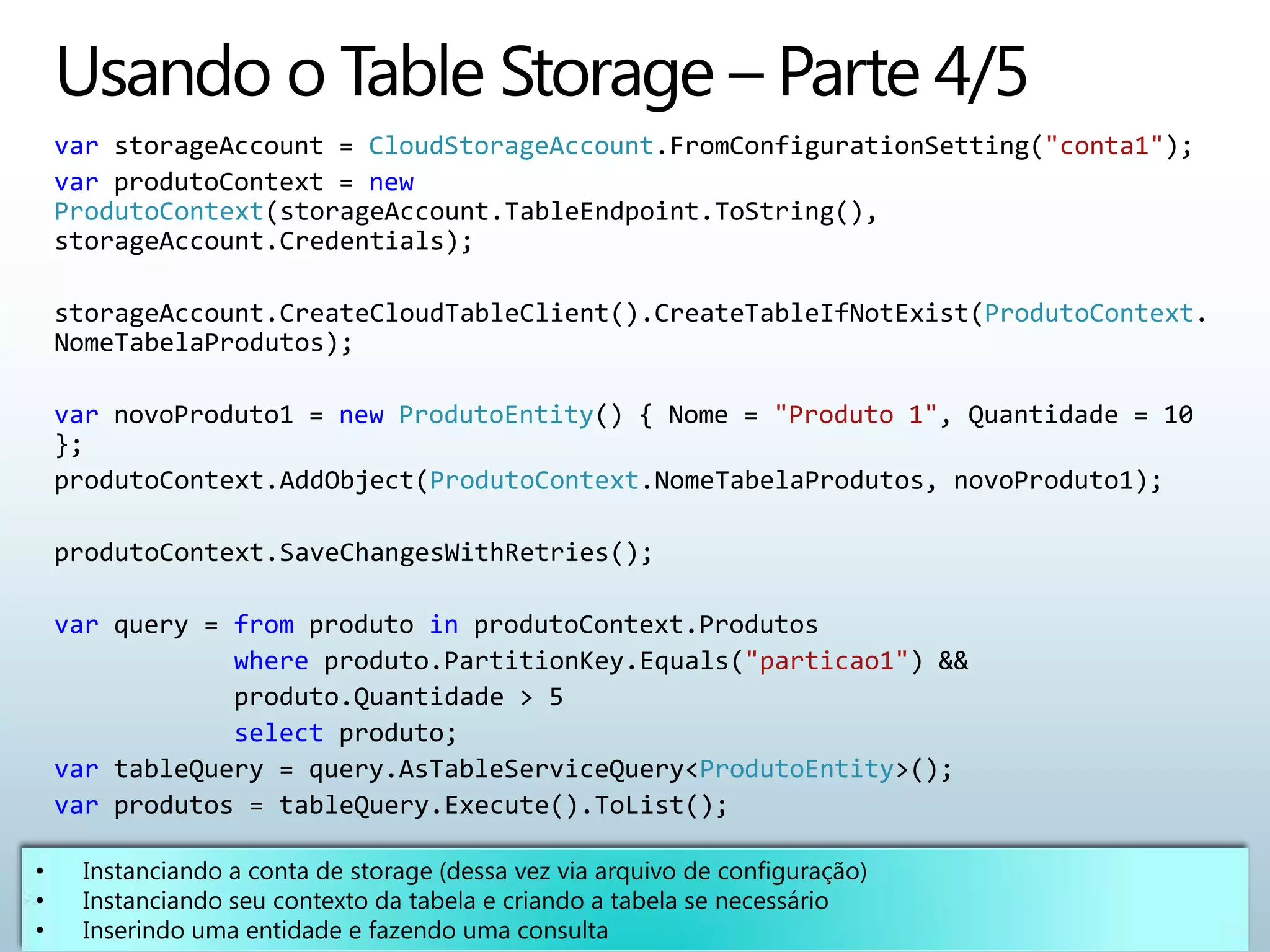 var storageAccount = CloudStorageAccount.FromConfigurationSetting("conta1");
var produtoContext = new
ProdutoContext(storageAccount.TableEndpoint.ToString(),
storageAccount.Credentials);

storageAccount.CreateCloudTableClient().CreateTableIfNotExist(ProdutoContext.
NomeTabelaProdutos);

var novoProduto1 = new ProdutoEntity() { Nome = "Produto 1", Quantidade = 10
};
produtoContext.AddObject(ProdutoContext.NomeTabelaProdutos, novoProduto1);

produtoContext.SaveChangesWithRetries();

var query = from produto in produtoContext.Produtos
            where produto.PartitionKey.Equals("particao1") &&
            produto.Quantidade > 5
            select produto;
var tableQuery = query.AsTableServiceQuery<ProdutoEntity>();
var produtos = tableQuery.Execute().ToList();
 