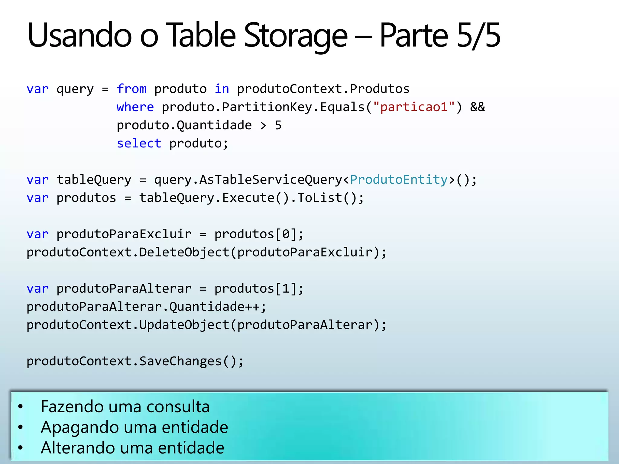 var query = from produto in produtoContext.Produtos
            where produto.PartitionKey.Equals("particao1") &&
            produto.Quantidade > 5
            select produto;

var tableQuery = query.AsTableServiceQuery<ProdutoEntity>();
var produtos = tableQuery.Execute().ToList();

var produtoParaExcluir = produtos[0];
produtoContext.DeleteObject(produtoParaExcluir);

var produtoParaAlterar = produtos[1];
produtoParaAlterar.Quantidade++;
produtoContext.UpdateObject(produtoParaAlterar);

produtoContext.SaveChanges();
 