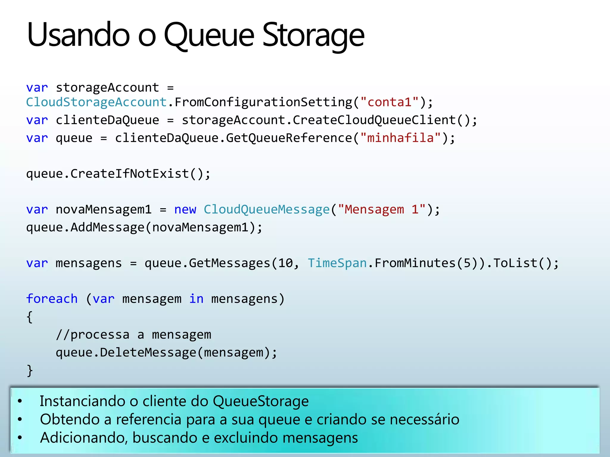 var storageAccount =
CloudStorageAccount.FromConfigurationSetting("conta1");
var clienteDaQueue = storageAccount.CreateCloudQueueClient();
var queue = clienteDaQueue.GetQueueReference("minhafila");

queue.CreateIfNotExist();

var novaMensagem1 = new CloudQueueMessage("Mensagem 1");
queue.AddMessage(novaMensagem1);

var mensagens = queue.GetMessages(10, TimeSpan.FromMinutes(5)).ToList();

foreach (var mensagem in mensagens)
{
    //processa a mensagem
    queue.DeleteMessage(mensagem);
}
 
