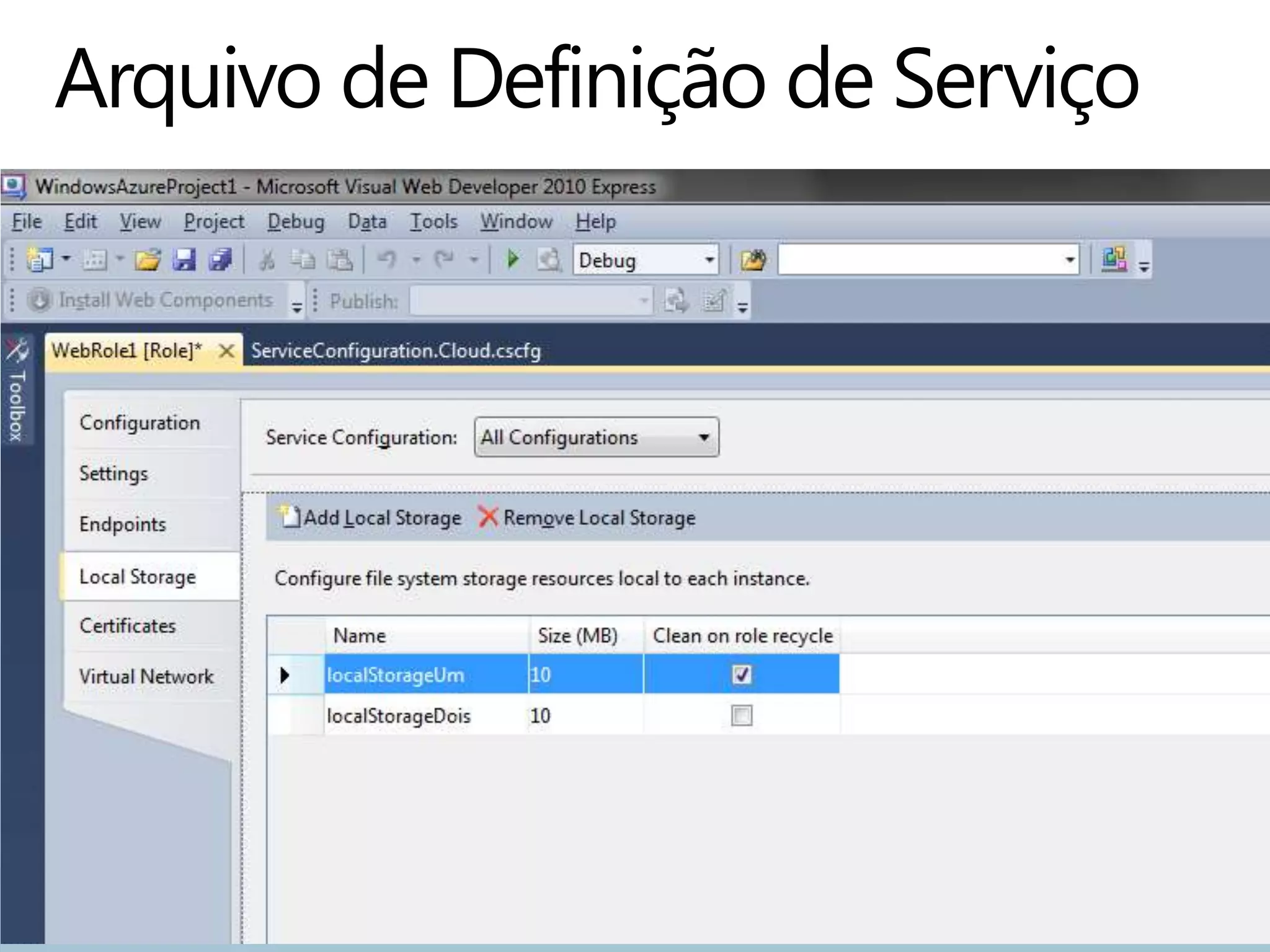 <?xml version="1.0" encoding="utf-8"?>
<ServiceDefinition
xmlns="http://schemas.microsoft.com/ServiceHosting/2008/10/ServiceDefiniti
on" name="MyService">
  <WebRole name="MyService_WebRole" vmsize="Medium">
    <InputEndpoints>
      <InputEndpoint name="HttpIn" port="80" protocol="http" />
    </InputEndpoints>
    <ConfigurationSettings>
      <Setting name="SimpleConfigSetting" />
    </ConfigurationSettings>
    <LocalResources>
      <LocalStorage name="localStorageUm" sizeInMB="10" />
      <LocalStorage name="localStorageDois" sizeInMB="10"
cleanOnRoleRecycle="false" />
    </LocalResources>
  </WebRole>
</ServiceDefinition>
 