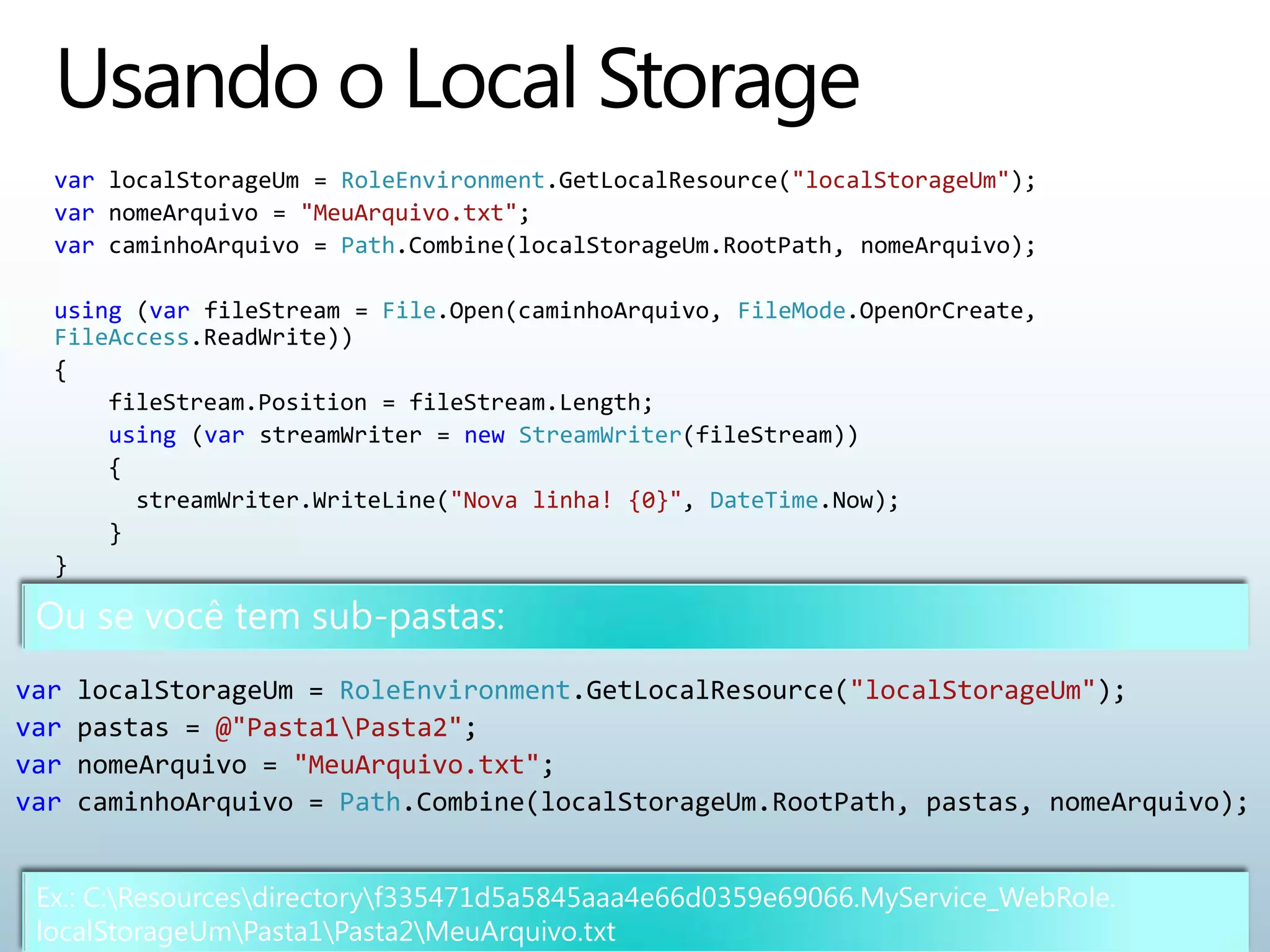 var localStorageUm = RoleEnvironment.GetLocalResource("localStorageUm");
  var nomeArquivo = "MeuArquivo.txt";
  var caminhoArquivo = Path.Combine(localStorageUm.RootPath, nomeArquivo);

  using (var fileStream = File.Open(caminhoArquivo, FileMode.OpenOrCreate,
  FileAccess.ReadWrite))
  {
      fileStream.Position = fileStream.Length;
      using (var streamWriter = new StreamWriter(fileStream))
      {
        streamWriter.WriteLine("Nova linha! {0}", DateTime.Now);
      }
  }




var   localStorageUm = RoleEnvironment.GetLocalResource("localStorageUm");
var   pastas = @"Pasta1Pasta2";
var   nomeArquivo = "MeuArquivo.txt";
var   caminhoArquivo = Path.Combine(localStorageUm.RootPath, pastas, nomeArquivo);


 Ex.: C:Resourcesdirectoryf335471d5a5845aaa4e66d0359e69066.MyService_WebRole.
 localStorageUmPasta1Pasta2MeuArquivo.txt
 