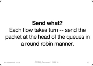 Send what? "
  Each ﬂow takes turn -- send the
 packet at the head of the queues in
      a round robin manner.


11 September 2009
   CS5229, Semester 1 2009/10
   13
 