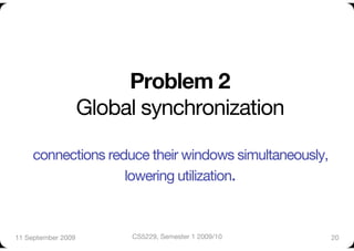Problem 2!
                 Global synchronization"

     connections reduce their windows simultaneously,
                    lowering utilization.            

11 September 2009
     CS5229, Semester 1 2009/10
       20
 