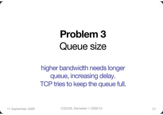 Problem 3!
                            Queue size"

                     higher bandwidth needs longer "
                        queue, increasing delay. "
                     TCP tries to keep the queue full.    
11 September 2009
          CS5229, Semester 1 2009/10
       21
 