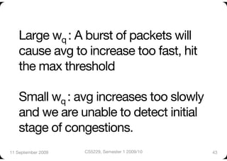Large wq : A burst of packets will
    cause avg to increase too fast, hit
    the max threshold"

    Small wq : avg increases too slowly
    and we are unable to detect initial
    stage of congestions.
11 September 2009
   CS5229, Semester 1 2009/10
   43
 