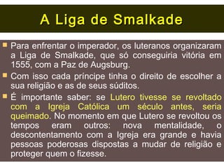 A Liga de Smalkade
   Para enfrentar o imperador, os luteranos organizaram
    a Liga de Smalkade, que só conseguiria vitória em
    1555, com a Paz de Augsburg.
   Com isso cada príncipe tinha o direito de escolher a
    sua religião e as de seus súditos.
   É importante saber: se Lutero tivesse se revoltado
    com a Igreja Católica um século antes, seria
    queimado. No momento em que Lutero se revoltou os
    tempos eram outros: nova mentalidade, o
    descontentamento com a Igreja era grande e havia
    pessoas poderosas dispostas a mudar de religião e
    proteger quem o fizesse.
 