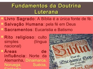 Fundamentos da Doutrina
           Luterana
 LivroSagrado: A Bíblia é a única fonte de fé.
 Salvação Humana: pela fé em Deus
 Sacramentos: Eucaristia e Batismo

 Rito  religioso: culto
  simples        (língua
  nacional)
 Áreas               de
  influência: Norte da
  Alemanha, Dinamarca,
  Noruega,      Suécia,
 